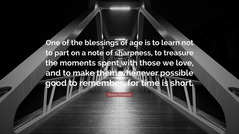Eleanor Roosevelt Quote: “One of the blessings of age is to learn not to part on a note of sharpness, to treasure the moments spent with those we love, and to make them whenever possible good to remember, for time is short.”