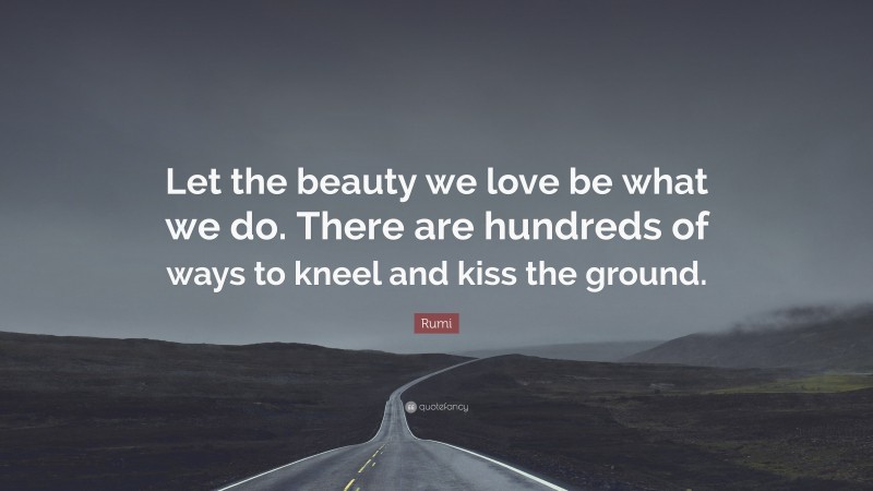 Rumi Quote: “Let the beauty we love be what we do. There are hundreds of ways to kneel and kiss the ground.”