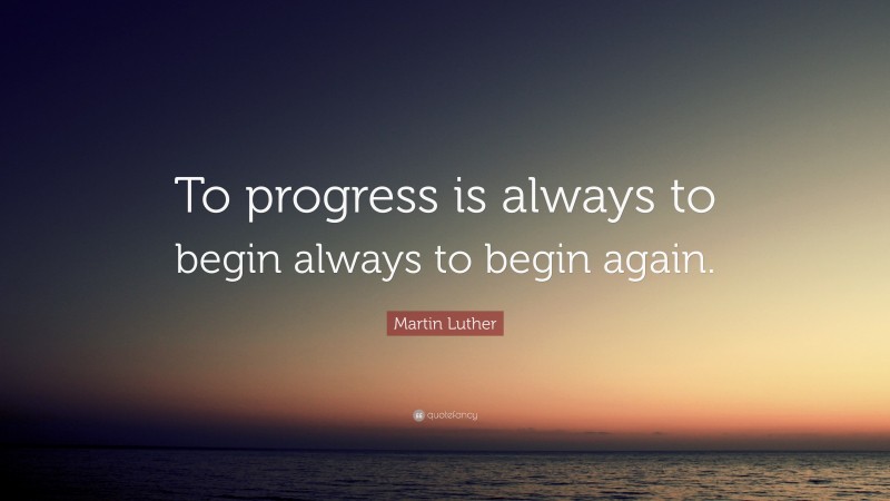 Martin Luther Quote: “To progress is always to begin always to begin again.”