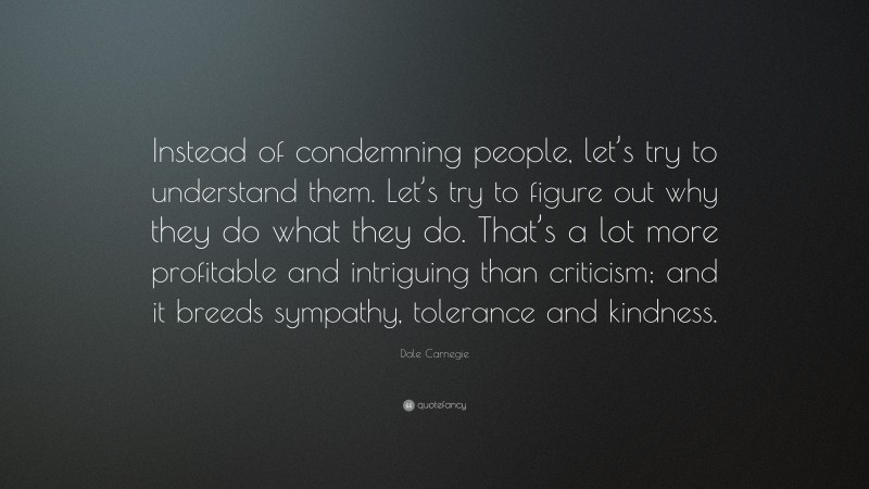 Dale Carnegie Quote: “Instead of condemning people, let’s try to understand them. Let’s try to figure out why they do what they do. That’s a lot more profitable and intriguing than criticism; and it breeds sympathy, tolerance and kindness.”