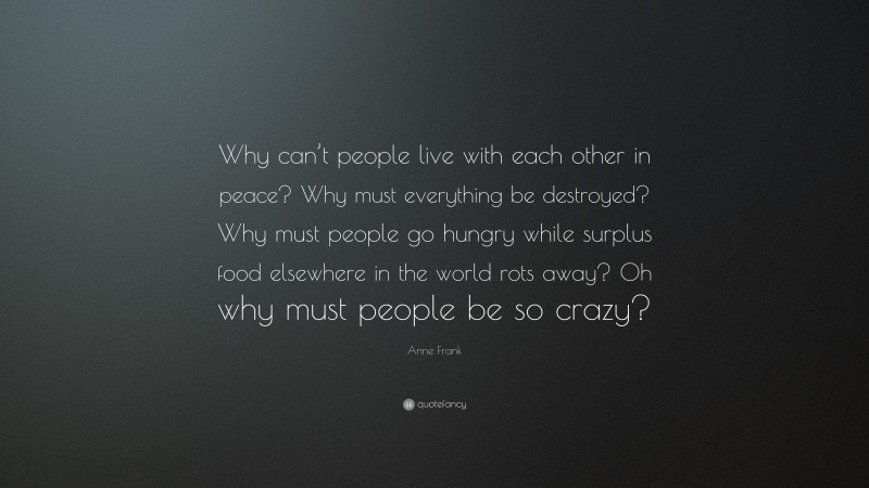 Anne Frank Quote: “Why can’t people live with each other in peace? Why must everything be destroyed? Why must people go hungry while surplus food elsewhere in the world rots away? Oh why must people be so crazy?”