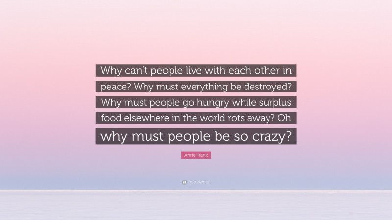 Anne Frank Quote: “Why can’t people live with each other in peace? Why must everything be destroyed? Why must people go hungry while surplus food elsewhere in the world rots away? Oh why must people be so crazy?”