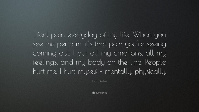 Henry Rollins Quote: “I feel pain everyday of my life. When you see me perform, it’s that pain you’re seeing coming out. I put all my emotions, all my feelings, and my body on the line. People hurt me, I hurt myself – mentally, physically.”