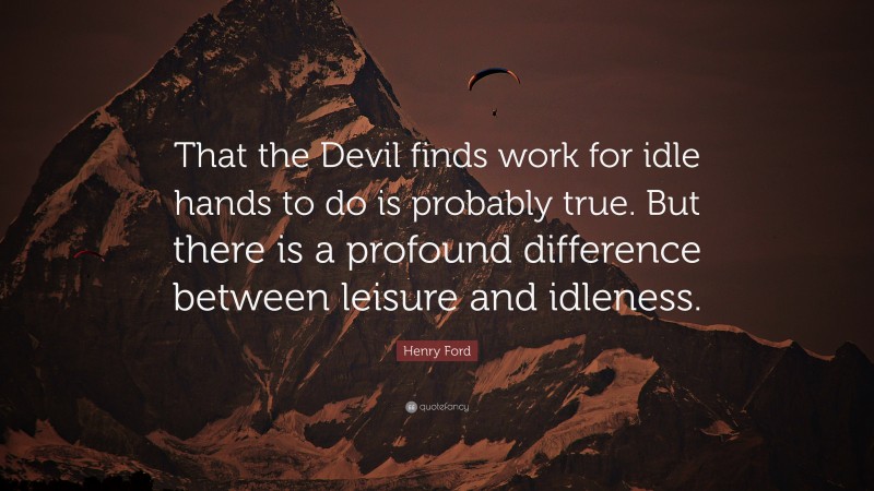Henry Ford Quote: “That the Devil finds work for idle hands to do is probably true. But there is a profound difference between leisure and idleness.”