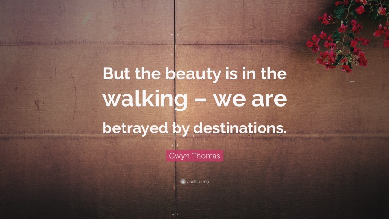 Gwyn Thomas Quote: “But the beauty is in the walking – we are betrayed by destinations.”