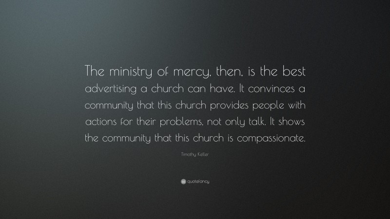 Timothy Keller Quote: “The ministry of mercy, then, is the best advertising a church can have. It convinces a community that this church provides people with actions for their problems, not only talk. It shows the community that this church is compassionate.”