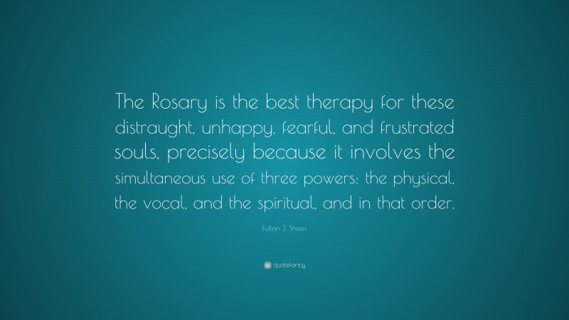 Fulton J. Sheen Quote: “The Rosary is the best therapy for these distraught, unhappy, fearful, and frustrated souls, precisely because it involves the simultaneous use of three powers: the physical, the vocal, and the spiritual, and in that order.”