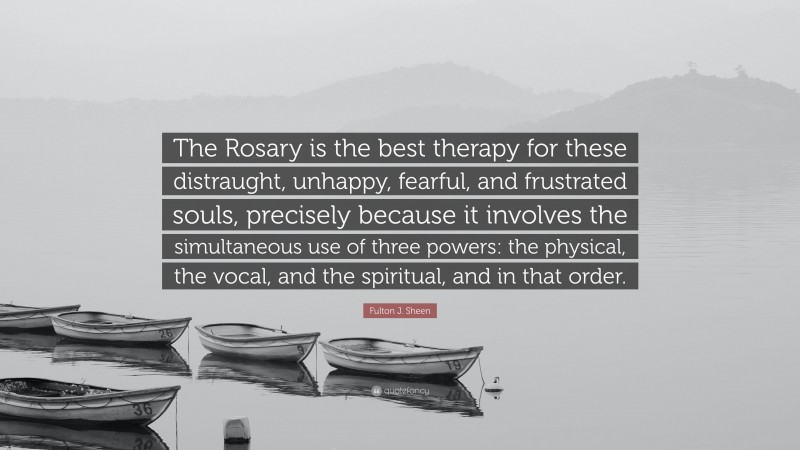 Fulton J. Sheen Quote: “The Rosary is the best therapy for these distraught, unhappy, fearful, and frustrated souls, precisely because it involves the simultaneous use of three powers: the physical, the vocal, and the spiritual, and in that order.”