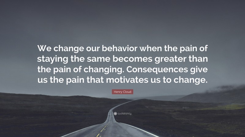 Henry Cloud Quote: “We change our behavior when the pain of staying the same becomes greater than the pain of changing. Consequences give us the pain that motivates us to change.”