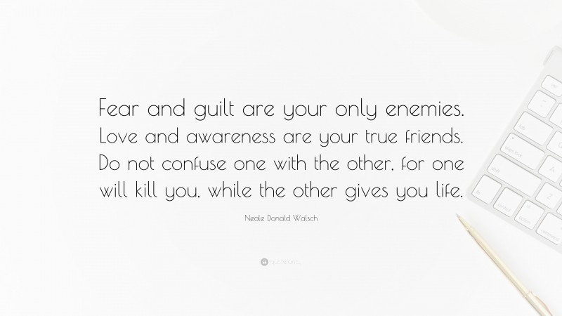 Neale Donald Walsch Quote: “Fear and guilt are your only enemies. Love and awareness are your true friends. Do not confuse one with the other, for one will kill you, while the other gives you life.”