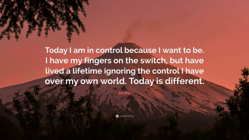 A.S. King Quote: “Today I am in control because I want to be. I have my fingers on the switch, but have lived a lifetime ignoring the control I have over my own world. Today is different.”