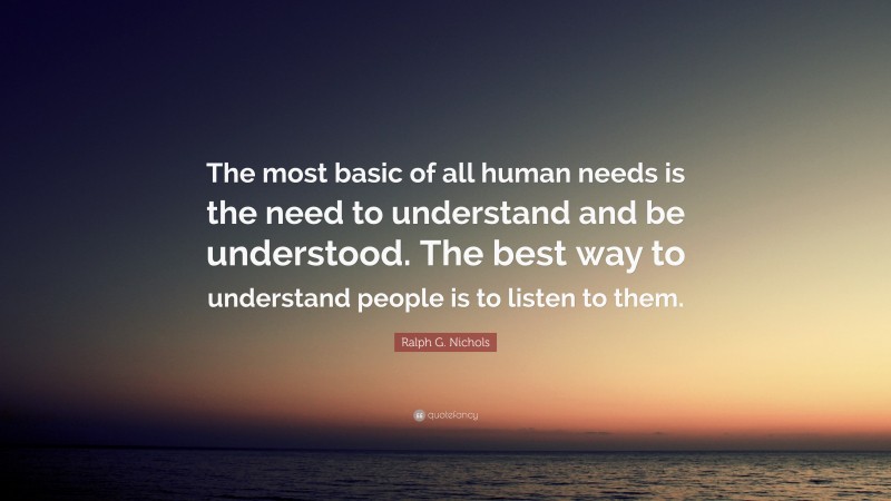 Ralph G. Nichols Quote: “The most basic of all human needs is the need to understand and be understood. The best way to understand people is to listen to them.”