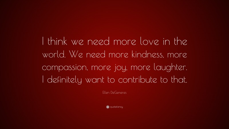 Ellen DeGeneres Quote: “I think we need more love in the world. We need more kindness, more compassion, more joy, more laughter. I definitely want to contribute to that.”