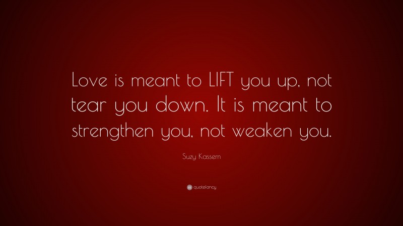 Suzy Kassem Quote: “Love is meant to LIFT you up, not tear you down. It is meant to strengthen you, not weaken you.”