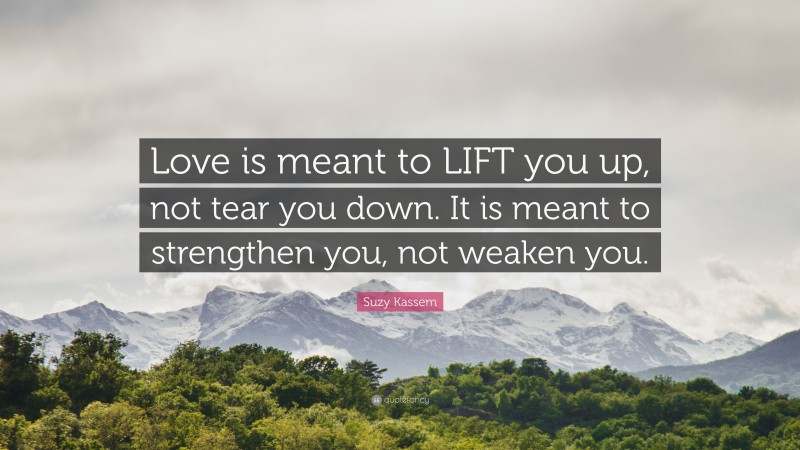 Suzy Kassem Quote: “Love is meant to LIFT you up, not tear you down. It is meant to strengthen you, not weaken you.”