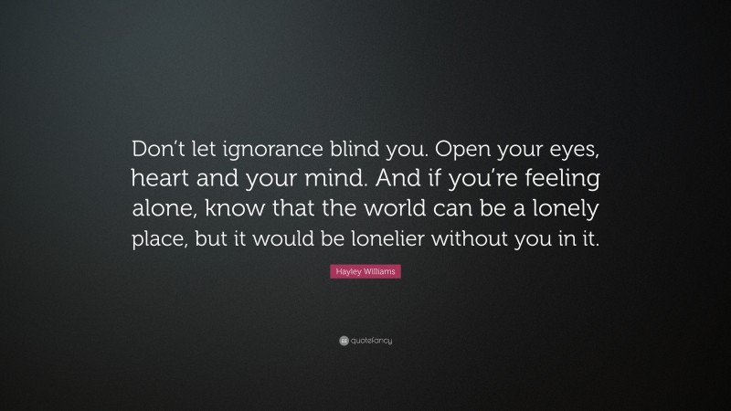 Hayley Williams Quote: “Don’t let ignorance blind you. Open your eyes, heart and your mind. And if you’re feeling alone, know that the world can be a lonely place, but it would be lonelier without you in it.”
