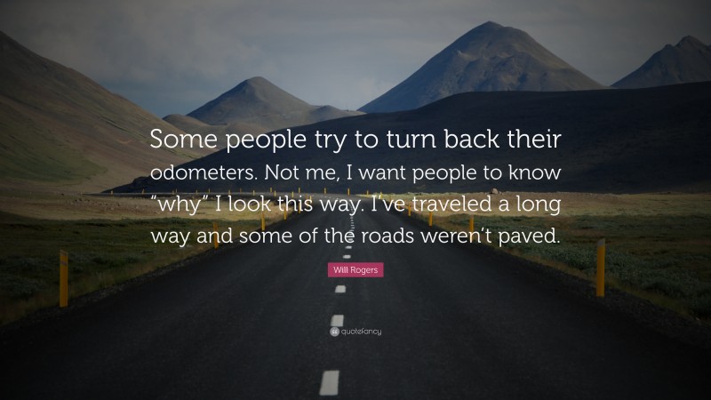 Will Rogers Quote: “Some people try to turn back their odometers. Not me, I want people to know “why” I look this way. I’ve traveled a long way and some of the roads weren’t paved.”