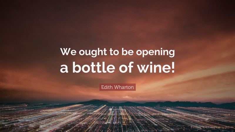 Edith Wharton Quote: “We ought to be opening a bottle of wine!”