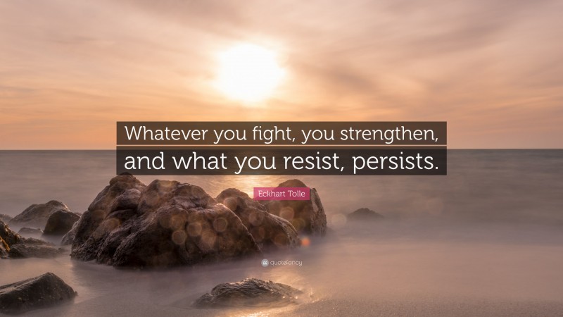 Eckhart Tolle Quote: “Whatever you fight, you strengthen, and what you resist, persists.”