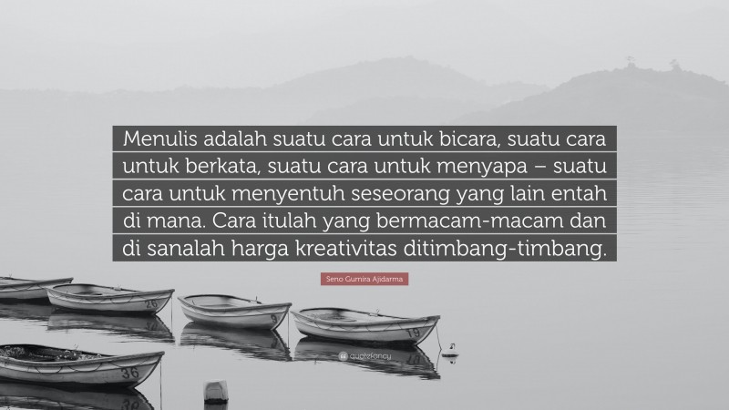 Seno Gumira Ajidarma Quote: “Menulis adalah suatu cara untuk bicara, suatu cara untuk berkata, suatu cara untuk menyapa – suatu cara untuk menyentuh seseorang yang lain entah di mana. Cara itulah yang bermacam-macam dan di sanalah harga kreativitas ditimbang-timbang.”