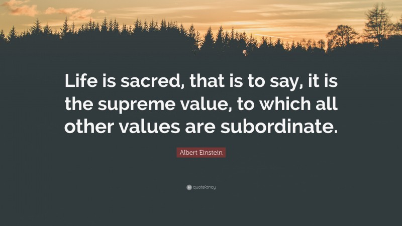 Albert Einstein Quote: “Life is sacred, that is to say, it is the supreme value, to which all other values are subordinate.”