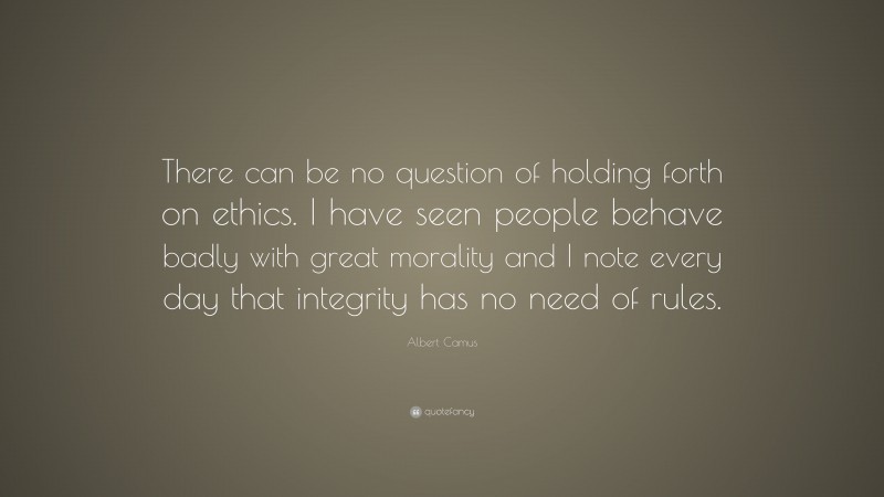 Albert Camus Quote: “There can be no question of holding forth on ethics. I have seen people behave badly with great morality and I note every day that integrity has no need of rules.”