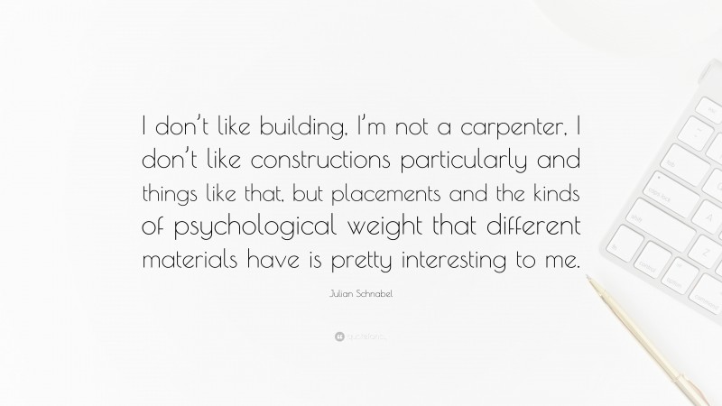 Julian Schnabel Quote: “I don’t like building, I’m not a carpenter, I don’t like constructions particularly and things like that, but placements and the kinds of psychological weight that different materials have is pretty interesting to me.”