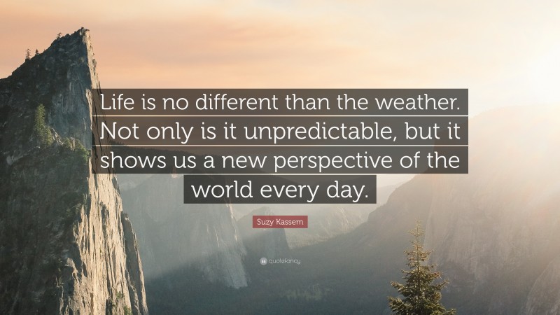 Suzy Kassem Quote: “Life is no different than the weather. Not only is it unpredictable, but it shows us a new perspective of the world every day.”