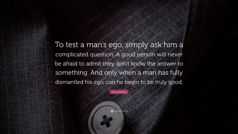 Suzy Kassem Quote: “To test a man’s ego, simply ask him a complicated question. A good person will never be afraid to admit they don’t know the answer to something. And only when a man has fully dismantled his ego, can he begin to be truly good.”