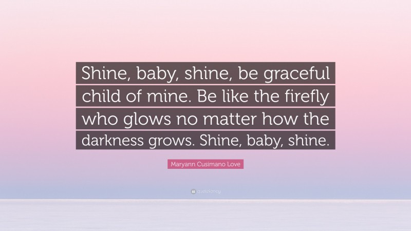 Maryann Cusimano Love Quote: “Shine, baby, shine, be graceful child of mine. Be like the firefly who glows no matter how the darkness grows. Shine, baby, shine.”