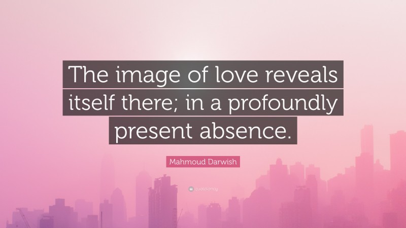 Mahmoud Darwish Quote: “The image of love reveals itself there; in a profoundly present absence.”