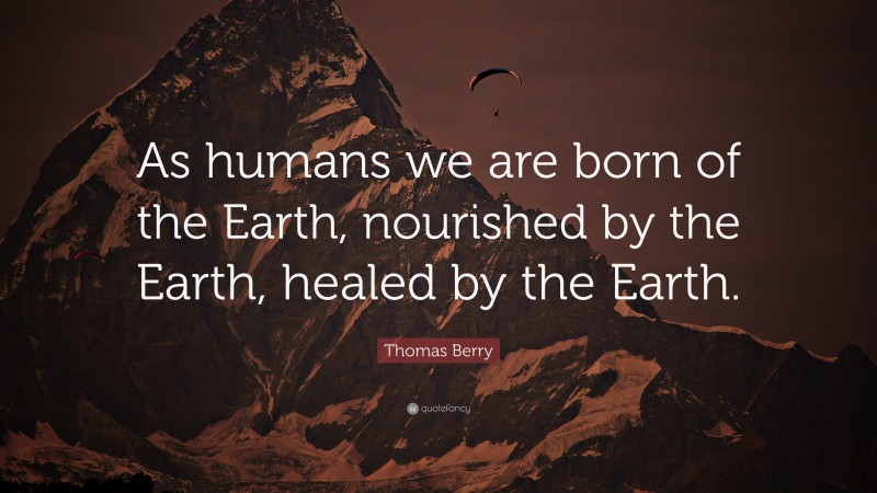 Thomas Berry Quote: “As humans we are born of the Earth, nourished by the Earth, healed by the Earth.”