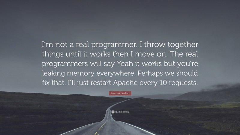 Rasmus Lerdorf Quote: “I’m not a real programmer. I throw together things until it works then I move on. The real programmers will say Yeah it works but you’re leaking memory everywhere. Perhaps we should fix that. I’ll just restart Apache every 10 requests.”