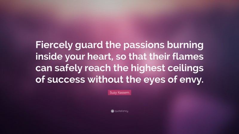 Suzy Kassem Quote: “Fiercely guard the passions burning inside your heart, so that their flames can safely reach the highest ceilings of success without the eyes of envy.”