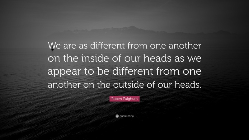 Robert Fulghum Quote: “We are as different from one another on the inside of our heads as we appear to be different from one another on the outside of our heads.”