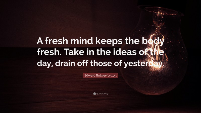 Edward Bulwer-Lytton Quote: “A fresh mind keeps the body fresh. Take in the ideas of the day, drain off those of yesterday.”