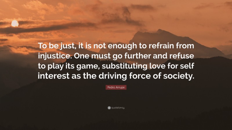 Pedro Arrupe Quote: “To be just, it is not enough to refrain from injustice. One must go further and refuse to play its game, substituting love for self interest as the driving force of society.”