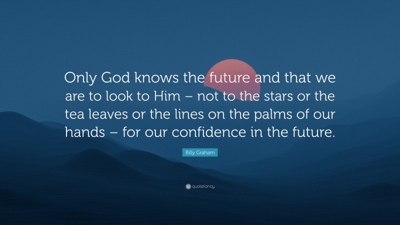 Billy Graham Quote: “Only God knows the future and that we are to look to Him – not to the stars or the tea leaves or the lines on the palms of our hands – for our confidence in the future.”