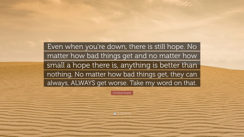 Christina Engela Quote: “Even when you’re down, there is still hope. No matter how bad things get and no matter how small a hope there is, anything is better than nothing, No matter how bad things get, they can always, ALWAYS get worse. Take my word on that.”