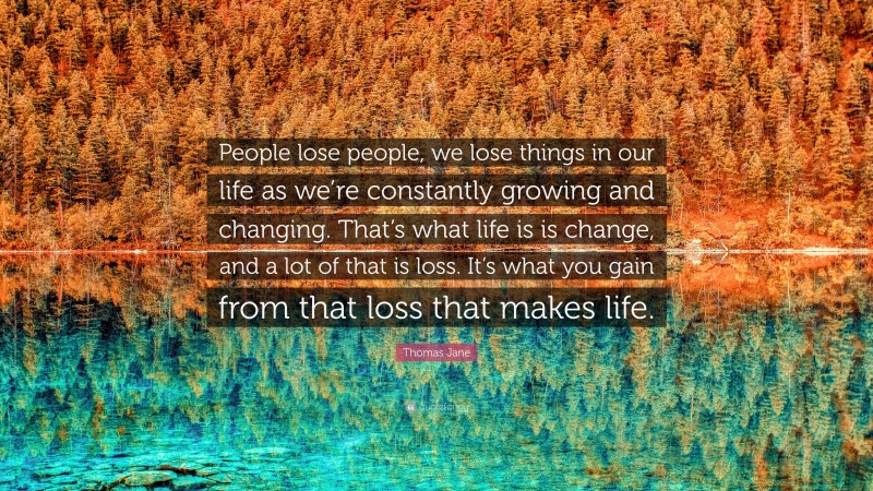 Thomas Jane Quote: “People lose people, we lose things in our life as we’re constantly growing and changing. That’s what life is is change, and a lot of that is loss. It’s what you gain from that loss that makes life.”