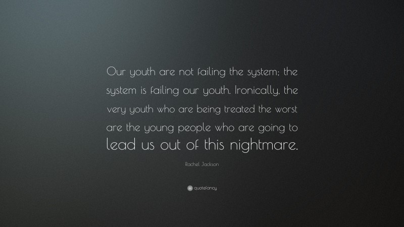 Rachel Jackson Quote: “Our youth are not failing the system; the system is failing our youth. Ironically, the very youth who are being treated the worst are the young people who are going to lead us out of this nightmare.”