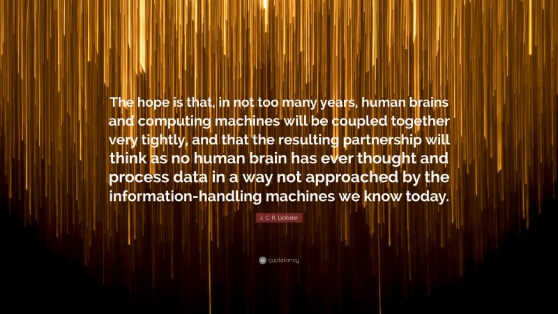J. C. R. Licklider Quote: “The hope is that, in not too many years, human brains and computing machines will be coupled together very tightly, and that the resulting partnership will think as no human brain has ever thought and process data in a way not approached by the information-handling machines we know today.”