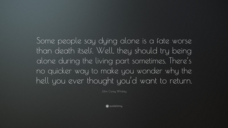 John Corey Whaley Quote: “Some people say dying alone is a fate worse than death itself. Well, they should try being alone during the living part sometimes. There’s no quicker way to make you wonder why the hell you ever thought you’d want to return.”