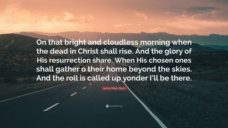 James Milton Black Quote: “On that bright and cloudless morning when the dead in Christ shall rise. And the glory of His resurrection share. When His chosen ones shall gather o their home beyond the skies. And the roll is called up yonder I’ll be there.”