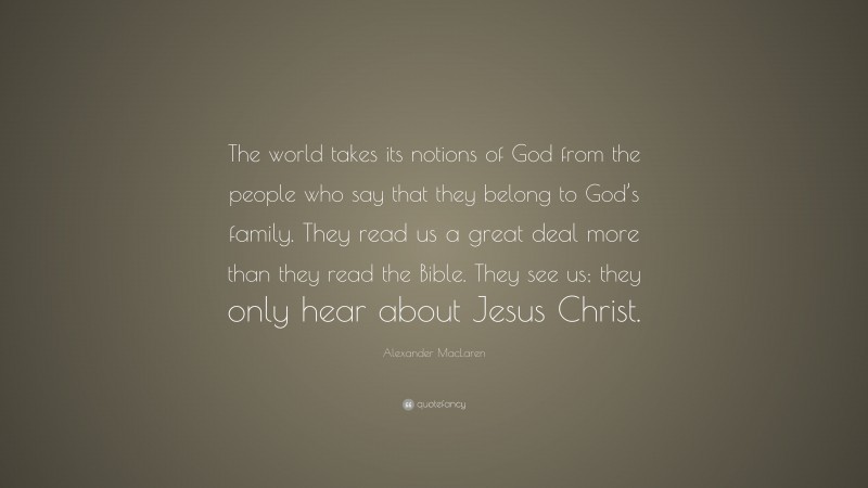 Alexander MacLaren Quote: “The world takes its notions of God from the people who say that they belong to God’s family. They read us a great deal more than they read the Bible. They see us; they only hear about Jesus Christ.”