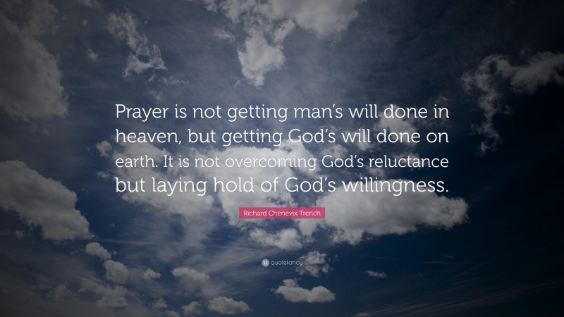 Richard Chenevix Trench Quote: “Prayer is not getting man’s will done in heaven, but getting God’s will done on earth. It is not overcoming God’s reluctance but laying hold of God’s willingness.”