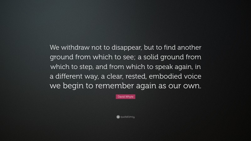 David Whyte Quote: “We withdraw not to disappear, but to find another ground from which to see; a solid ground from which to step, and from which to speak again, in a different way, a clear, rested, embodied voice we begin to remember again as our own.”