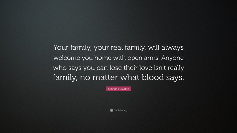 Seanan McGuire Quote: “Your family, your real family, will always welcome you home with open arms. Anyone who says you can lose their love isn’t really family, no matter what blood says.”