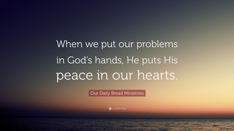 Our Daily Bread Ministries Quote: “When we put our problems in God’s hands, He puts His peace in our hearts.”