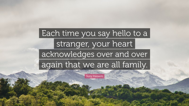 Suzy Kassem Quote: “Each time you say hello to a stranger, your heart acknowledges over and over again that we are all family.”
